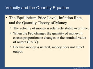 Velocity and the Quantity Equation The Equilibrium Price Level, Inflation Rate, and the Quantity Theory of Money   The velocity of money is relatively stable over time. When the Fed changes the quantity of money, it causes proportionate changes in the nominal value of output (P    Y). Because money is neutral, money does not affect output. 