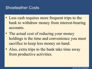 Shoeleather Costs Less cash requires more frequent trips to the bank to withdraw money from interest-bearing accounts. The actual cost of reducing your money holdings is the time and convenience you must sacrifice to keep less money on hand. Also, extra trips to the bank take time away from productive activities. 