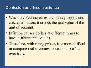 Confusion and Inconvenience When the Fed increases the money supply and creates inflation, it erodes the real value of the unit of account. Inflation causes dollars at different times to have different real values. Therefore, with rising prices, it is more difficult to compare real revenues, costs, and profits over time. 