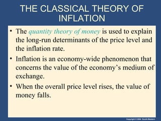 THE CLASSICAL THEORY OF INFLATION The  quantity theory of money  is used to explain the long-run determinants of the price level and the inflation rate. Inflation is an economy-wide phenomenon that concerns the value of the economy’s medium of exchange. When the overall price level rises, the value of money falls. 