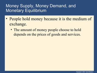 Money Supply, Money Demand, and Monetary Equilibrium People hold money because it is the medium of exchange. The amount of money people choose to hold depends on the prices of goods and services. 