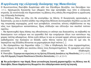 Η οργάνωση της ελληνικής διοίκησης της Μακεδονίας
Ο Κωνσταντίνος Ρακτιβάν διορίστηκε από τον Ελευθέριο Βενιζέλο, τον Οκτώβριο του
1912, προσωρινός διοικητής των εδαφών που είχε καταλάβει έως τότε ο ελληνικός
στρατός. Σε συνέντευξή του παρουσίασε τις βάσεις στις οποίες θα στηριζόταν η οργάνωση
της ελληνικής διοίκησης.
[…] Ουδόλως θέλω να είπω ότι θα ανατρέψω τα πάντα. Ο διοικητικός οργανισμός, ο
δικαστικός, ως και οι λοιποί κλάδοι της υπηρεσίας θέλουσι λειτουργήσει περίπου ως και επί
της τουρκικής κυριαρχίας, μετά των μεταβολών, εννοείται, αίτινες επιβάλλονται εκ της
νέας των πραγμάτων καταστάσεως. Προς επιδίωξιν και επίτευξιν του σκοπού τούτου
οφείλω:
1. Να προσενεχθώ προς πάσας τας εθνικότητας εν ισότητι και δικαιοσύνη, να σεβασθώ τα
δικαιώματα των ατόμων και να εργασθώ διά την ευημέρειαν όλων των κατοίκων της
χώρας ταύτης αδιακρίτως. Αύται εισίν άλλως τε και αι γενικαί αρχαί, αίτινες κρατούσι και
καθοδηγούσι την διοίκησιν εν Ελλάδι, ώστε πάντα ταύτα δεν είναι δι’ εμέ νέα. Οι
Ισραηλίται της Ελλάδος δύνανται να μαρτυρήσωσι περί τούτου […].
2. Να εξασφαλίσω την δημοσίαν τάξιν. […] Εάν ο πληθυσμός δεν είναι ευχαριστημένος,
είμαι έτοιμος να δεχθώ και ακούσω όλους τους δυσαρεστημένους. Το γραφείον μου είναι
ανοικτόν εις όλον τον πληθυσμόν.
Κ. Ρακτιβάν, ΈγγραφακαισημειώσειςεκτηςπρώτηςΕλληνικήςΔιοικήσεωςτηςΜακεδονίας(1912-1913),
επιμ.Κ.Θ.Δημαράς,ΕταιρείαΜακεδονικώνΣπουδών,Θεσσαλονίκη1951,σ.39-43.
 Να μελετήσετε την πηγή. Ποια γενικότερη λογική χαρακτηρίζει τις θέσεις του Κ.
Ρακτιβάν; Ποιοι παράγοντες θεωρείτε ότι υπαγόρευσαν αυτή τη λογική;
 