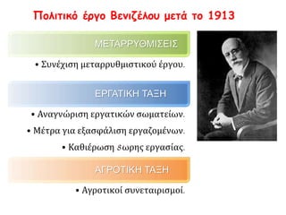 Πολιτικό έργο Βενιζέλου μετά το 1913
ΜΕΤΑΡΡΥΘΜΙΣΕΙΣ
• Συνέχιση μεταρρυθμιστικού έργου.
ΕΡΓΑΤΙΚΗ ΤΑΞΗ
• Αναγνώριση εργατικών σωματείων.
• Μέτρα για εξασφάλιση εργαζομένων.
• Καθιέρωση 8ωρης εργασίας.
ΑΓΡΟΤΙΚΗ ΤΑΞΗ
• Αγροτικοί συνεταιρισμοί.
 