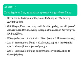 ΑΣΚΗΣΗ 3
Σε καθεμία από τις παρακάτω προτάσεις σημειώστε Σ ή Λ:
• Κατά τον Α΄ Βαλκανικό πόλεμο οι Έλληνες κατέλαβαν τη
Δυτική Θράκη.
• Ο διάδοχος Κωνσταντίνος εισήλθε επικεφαλής του ελληνικού
στρατού στη Θεσσαλονίκη, ύστερα από αυστηρή διαταγή του
Ελ. Βενιζέλου.
• Επικεφαλής του Ελληνικού στόλου ήταν ο Π. Κουντουριώτης.
• Στο Β΄ Βαλκανικό πόλεμο η Ελλάδα, η Σερβία, η Βουλγαρία
και το Μαυροβούνιο ήταν σύμμαχοι.
• Στο Β΄ Βαλκανικό πόλεμο οι Βούλγαροι ανακατέλαβαν τη
δυτική Θράκη.
 