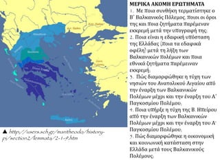 ΜΕΡΙΚΑ ΑΚΟΜΗ ΕΡΩΤΗΜΑΤΑ
1. Με ποια συνθήκη τερματίστηκε ο
Β΄ Βαλκανικός Πόλεμος, ποιοι οι όροι
της και ποια ζητήματα παρέμεναν
εκκρεμή μετά την υπογραφή της;
2. Ποια είναι η εδαφική υπόσταση
της Ελλάδας (ποια τα εδαφικά
οφέλη) μετά τη λήξη των
Βαλκανικών πολέμων και ποια
εθνικά ζητήματα παρέμειναν
εκκρεμή;
3. Πώς διαμορφώθηκε η τύχη των
νησιών του Ανατολικού Αιγαίου από
την έναρξη των Βαλκανικών
Πολέμων μέχρι και την έναρξη του Α΄
Παγκοσμίου Πολέμου;
4. Ποια υπήρξε η τύχη της Β. Ηπείρου
από την έναρξη των Βαλκανικών
Πολέμων μέχρι και την έναρξη του Α’
Παγκοσμίου Πολέμου;
5. Πώς διαμορφώθηκε η οικονομική
και κοινωνική κατάσταση στην
Ελλάδα μετά τους Βαλκανικούς
Πολέμους;
 http://users.sch.gr/maritheodo/history-
pi/section2/lemmata/2-1-9.htm
 