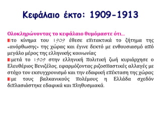 Κεφάλαιο έκτο: 1909-1913
Ολοκληρώνοντας το κεφάλαιο θυμόμαστε ότι…
το κίνημα του 1909 έθεσε επιτακτικά το ζήτημα της
«ανόρθωσης» της χώρας και έγινε δεκτό με ενθουσιασμό από
μεγάλο μέρος της ελληνικής κοινωνίας
μετά το 1909 στην ελληνική πολιτική ζωή κυριάρχησε ο
Ελευθέριος Βενιζέλος, εφαρμόζοντας ριζοσπαστικές αλλαγές με
στόχο τον εκσυγχρονισμό και την εδαφική επέκταση της χώρας
με τους βαλκανικούς πολέμους η Ελλάδα σχεδόν
διπλασιάστηκε εδαφικά και πληθυσμιακά.
 