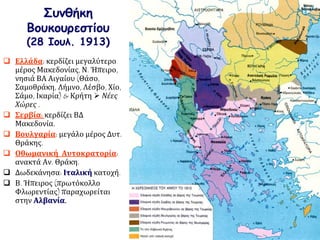 Συνθήκη
Βουκουρεστίου
(28 Ιουλ. 1913)
 Ελλάδα: κερδίζει μεγαλύτερο
μέρος Μακεδονίας, Ν. Ήπειρο,
νησιά ΒΑ Αιγαίου (Θάσο,
Σαμοθράκη, Λήμνο, Λέσβο, Χίο,
Σάμο, Ικαρία) & Κρήτη  Νέες
Χώρες .
 Σερβία: κερδίζει ΒΔ
Μακεδονία.
 Βουλγαρία: μεγάλο μέρος Δυτ.
Θράκης.
 Οθωμανική Αυτοκρατορία:
ανακτά Αν. Θράκη.
 Δωδεκάνησα: Ιταλική κατοχή.
 Β. Ήπειρος (πρωτόκολλο
Φλωρεντίας) παραχωρείται
στην Αλβανία.
 