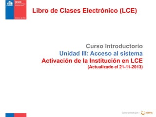 Libro de Clases Electrónico (LCE)

Curso Introductorio
Unidad III: Acceso al sistema
Activación de la Institución en LCE
(Actualizado el 21-11-2013)

Curso creado por :

 