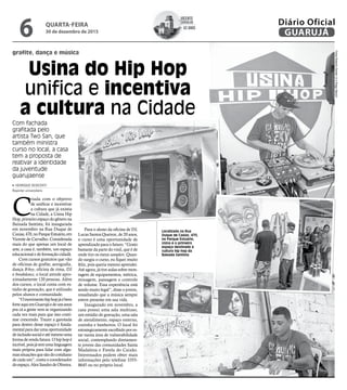 grafite, dança e música
Usina do Hip Hop
unifica e incentiva
a cultura na Cidade
Com fachada
grafitada pelo
artista Two San, que
também ministra
curso no local, a casa
tem a proposta de
reativar a identidade
da juventude
guarujaense
Localizada na Rua
Duque de Caxias, 470,
no Parque Estuário,
Usina é o primeiro
espaço destinado à
cultura hip hop da
Baixada Santista
FotosRobertoSanderJreDiegoMarchi
C
riada com o objetivo
de unificar e incentivar
a cultura que já existia
na Cidade, a Usina Hip
Hop,primeiroespaçodogênerona
Baixada Santista, foi inaugurada
em novembro na Rua Duque de
Caxias,470,noParqueEstuário,em
Vicente de Carvalho. Considerada
mais do que apenas um local de
arte, a casa é, também, um espaço
educacional e de formação cidadã.
Com cursos gratuitos que vão
de oficinas de grafite, aerografia,
dança B-boy, oficina de rima, DJ
e breakdance, o local atende apro-
ximadamente 120 pessoas. Além
dos cursos, o local conta com es-
túdio de gravação, que é utilizado
pelos alunos e comunidade.
“Omovimentohiphopjáébem
forteaquiemGuarujáedeunsanos
pra cá a gente vem se organizando
cada vez mais para que isso conti-
nue crescendo. Trazer a garotada
para dentro desse espaço é funda-
mentalparadarumaoportunidade
deinclusãosocialeatémesmouma
forma de renda futura. O hip hop é
incrível,poisjátemumalinguagem
mais própria para lidar com algu-
massituaçõesquesãodocotidiano
de cada um”, conta o coordenador
doespaço,AlexSandrodeOliveira.
HENRIQUE SEISCENTI
Repórter universitário
Para o aluno da oficina de DJ,
Lucas Santos Queiroz, de 20 anos,
o curso é uma oportunidade de
aprendizado para o futuro. “Gosto
bastante da parte do vinil, que é de
onde tiro os meus samplers. Quan-
do surgiu o curso, eu fiquei muito
feliz, pois queria mesmo aprender.
Até agora, já tive aulas sobre mon-
tagem de equipamentos, métrica,
mixagem, passagem e controle
de volume. Essa experiência está
sendo muito legal”, disse o jovem,
ressaltando que a música sempre
esteve presente em sua vida.
Inaugurado em novembro, a
casa possui uma sala multiuso,
um estúdio de gravação, uma sala
de atendimento, espaço externo,
cozinha e banheiros. O local foi
estrategicamente escolhido por es-
tar numa área de vulnerabilidade
social, contemplando diretamen-
te jovens das comunidades Santa
Madalena e Favela do Caixão.
Interessados podem obter mais
informações pelo telefone 3355-
8645 ou no próprio local.
Vicente
Carvalho
62 anos
de
QUARTA-FEIRA
30 de dezembro de 2015
6 GUARUJÁ
Diário Oficial
 