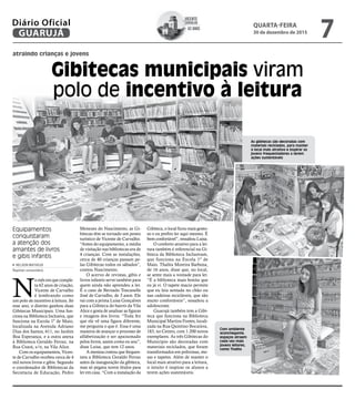 atraindo crianças e jovens
Gibitecas municipais viram
polo de incentivo à leitura
Equipamentos
conquistaram
a atenção dos
amantes de livros
e gibis infantis
N
o mês em que comple-
ta 62 anos de criação,
Vicente de Carvalho
é lembrando como
um polo de incentivo à leitura. Só
esse ano, o distrito ganhou duas
Gibitecas Municipais. Uma fun-
ciona na Biblioteca Inclusiva, que
funciona na Escola 1º de Maio,
localizada na Avenida Adriano
Dias dos Santos, 611, no Jardim
Boa Esperança, e a outra anexa
à Biblioteca Geraldo Ferraz, na
Rua Ceará, s/n, na Vila Alice.
Com os equipamentos, Vicen-
te de Carvalho recebeu cerca de 4
mil novos livros e gibis. Segundo
o coordenador de Bibliotecas da
Secretaria de Educação, Pedro
Menezes do Nascimento, as Gi-
bitecas têm se tornado um ponto
turístico de Vicente de Carvalho.
“Antes do equipamento, a média
de visitação nas bibliotecas era de
4 crianças. Com as instalações,
cerca de 40 crianças passam pe-
las Gibitecas todos os sábados”,
contou Nascimento.
O acervo de revistas, gibis e
livros infantis serve também para
quem ainda não aprendeu a ler.
É o caso de Bernado Toscanelle
José de Carvalho, de 3 anos. Ele
vai com a prima Luisa Gonçalves
para a Gibiteca do bairro da Vila
Alice e gosta de analisar as figuras
e imagens dos livros. “Toda fez
que ele vê uma figura diferente,
me pergunta o que é. Essa é uma
maneira de avançar o processo de
alfabetização e ser apaixonado
pelos livros, assim como eu sou”,
disse Luisa, que tem 12 anos.
A menina contou que frequen-
tava a Biblioteca Geraldo Ferraz
antes da inauguração da gibiteca,
mas só pegava novos títulos para
ler em casa. “Com a instalação da
Gibiteca, o local ficou mais gosto-
so e eu prefiro ler aqui mesmo. É
bem confortável”, ressaltou Luisa.
O conforto atrativo para a lei-
tura também é referencial na Gi-
biteca da Biblioteca Inclusivam,
que funciona na Escola 1º de
Maio. Thalita Moreira Barboza,
de 16 anos, disse que, no local,
se sente mais a vontade para ler.
“É a biblioteca mais bonita que
eu já vi. O tapete macio permite
que eu leia sentada no chão ou
nas cadeiras recicláveis, que são
muito confortáveis”, ressaltou a
adolescente.
Guarujá também tem a Gibi-
teca que funciona na Biblioteca
Municipal Martins Fontes, locali-
zada na Rua Quintino Bocaiúva,
183, no Centro, com 1.200 novos
exemplares. As três Gibitecas do
Município são decoradas com
materiais reciclados, que foram
transformados em poltronas, me-
sas e tapetes. Além de manter o
local mais atrativo para a leitura,
o intuito é inspirar os alunos a
terem ações sustentáveis.
Com ambiente
aconchegante,
espaços atraem
cada vez mais
jovens leitores,
como Thalita
As gibitecas são decoradas com
materiais reciclados, para manter
o local mais atrativo e inspirar os
jovens frequentadores a terem
ações sustentáveis
NELSON MATHEUS
Repórter universitário
Vicente
Carvalho
62 anos
de
QUARTA-FEIRA
30 de dezembro de 2015
7GUARUJÁ
Diário Oficial
 