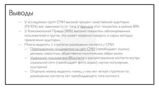 Выводы
  — У исследуемых групп СМИ высокий процент качественной аудитории
    (93-95%) вне зависимости от типа. У брендов этот показатель в районе 80%
  — У Комсомольской Правды (40%) высокий показатель заблокированных
    пользователей в группе, что может косвенно говорить о серых методах
    привлечения аудитории.
  — Можно выделить 2 стратегии размещения контента у СМИ:
    — Переправление пользователя на сайт СМИ (преобладают ссылки):
        деловые, новостные, общественно-политические, образ жизни
    — Удержание пользователя ВКонтакте и распространение контента внутри
        социальной сети (преобладают фото, видео): научно-популярные,
        культурный
    — Отдельно можно выделить глянец, у них нет четкой стратегии по
        размещению контента, нет преобладающего типа контента
 