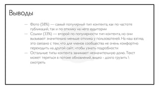Выводы
   — Фото (58%) — самый популярный тип контента, как по частоте
     публикаций, так и по отклику на него аудитории
   — Ссылки (33%) — второй по популярности тип контента, но они
     вызывают значительно меньше отклика у пользователей. На наш взгляд
     это связано с тем, что для членов сообщества не очень комфортно
     переходить на другой сайт, чтобы узнать подробности
   — Остальные типы контента занимают незначительную долю. Текст
     может теряться в потоке обновлений, видео - долго грузить 
     смотреть
 