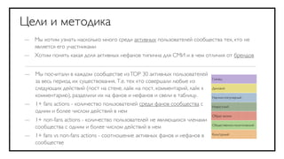 Цели и методика
— Мы хотим узнать насколько много среди активных пользователей сообщества тех, кто не
  является его участниками
— Хотим понять какая доля активных нефанов типична для СМИ и в чем отличия от брендов


— Мы посчитали в каждом сообществе из TOP 30 активных пользователей
                                                                         Глянец
  за весь период их существования. Т.е. тех кто совершали любые из
  следующих действий (пост на стене, лайк на пост, комментарий, лайк к   Деловой

  комментарию), разделили их на фанов и нефанов и свели в таблицу.       Научно-популярный
— 1+ fans actions - количество пользователей среди фанов сообщества с    Новостной
  одним и более числом действий в нем
                                                                         Образ жизни
— 1+ non-fans actions - количество пользователей не являющихся членами
                                                                         Общественно-политический
  сообщества с одним и более числом действий в нем
— 1+ fans vs non-fans actions - соотношение активных фанов и нефанов в   Культурный

  сообществе
 