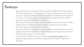 Выводы
   — Для новостных и, в меньшей степени, деловых, общественно-политических
     СМИ, претендующих на оперативность подачи информации, в том числе в
     соцсетях, большой процент нефанских действий (особенно разница видна
     в 3+ fans vs non-fans), говорит о вирусном потенциале контента СМИ в
     соцсетях, аудитория реагирует на новости
   — Значительный процент нефанских действий для научно-популярных СМИ и
     образа жизни в нашем понимании говорит о вирусном потенциале
     качественного развлекательного контента
   — Для групп СМИ, относящихся к глянцу, нехарактерно большое количество
     нефанских действий: говорит о низком вирусном потенциале их контента,
     большинство реакции от членов групп
   — На показатели НТВ очень сильно повлиял мартовский скандал после
     выхода в эфир фильма «Анатомия протеста», очень много нефанских
     действий
 