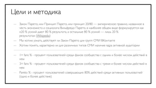 Цели и методика
— Закон Парето, или Принцип Парето, или принцип 20/80 — эмпирическое правило, названное в
  честь экономиста и социолога Вильфредо Парето, в наиболее общем виде формулируется как
  «20 % усилий дают 80 % результата, а остальные 80 % усилий — лишь 20 %
  результата» (Wikipedia)
— Мы хотим узнать, действует ли Закон Парето для групп СМИ ВКонтакте
—   Хотим понять, характерно ли для различных типов СМИ наличие ядра активной аудитории


— 1+ fans % - процент пользователей среди фанов сообщества с одним и более числом действий в
  нем
— 3+ fans % - процент пользователей среди фанов сообщества с тремя и более числом действий в
  нем
—   Pareto % - процент пользователей совершающих 80% действий среди активных пользоватлей
    (одно и более действие)
 
