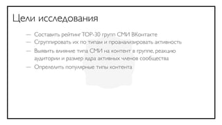 Цели исследования
  — Составить рейтинг TOP-30 групп СМИ ВКонтакте
  — Сгруппировать их по типам и проанализировать активность
  — Выявить влияние типа СМИ на контент в группе, реакцию
    аудитории и размер ядра активных членов сообщества
  — Опрелелить популярные типы контента
 