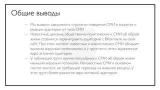 Общие выводы
   — Мы выявили зависимость стратегии поведения СМИ в соцсетях и
     реакции аудитории от типа СМИ
   — Новостные, деловые, общественно-политические и СМИ об образе
     жизни стремятся перенаправить аудиторию с ВКонтакте на свой
     сайт. При этом контент новостных и аналитических СМИ обладает
     высоким вирусным потенциалом, и у групп есть четко выраженное
     ядро активной аудитории
   — У публикаций групп научно-популярных и СМИ об образе жизни
     меньший вирусный потенциал. Неновостные СМИ в основном
     постят контент, не требующий перехода на внешние ресурсы. У
     этих групп более размытое ядро активной аудитории
 