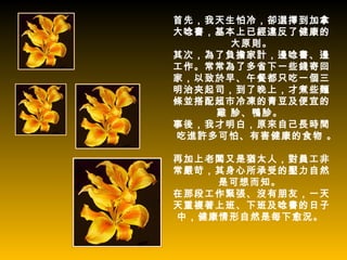 首先，我天生怕冷，卻選擇到加拿
大唸書，基本上已經違反了健康的
      大原則。
其次，為了負擔家計，邊唸書、邊
工作。常常為了多省下一些錢寄回
家，以致於早、午餐都只吃一個三
明治夾起司，到了晚上，才煮些麵
條並搭配超市冷凍的青豆及便宜的
    雞 胗、鴨胗。
事後，我才明白，原來自己長時間
吃進許多可怕、有害健康的食物 。

再加上老闆又是猶太人，對員工非
常嚴苛，其身心所承受的壓力自然
    是可想而知。
在那段工作緊張、沒有朋友，一天
天重複著上班、下班及唸書的日子
中，健康情形自然是每下愈況。
 