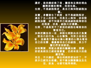 還好，後來癌症救了我，讓我有足夠的理由
    離開那樣的環境，找到生路。
生病，不是細胞叛逆，是自己無知對細胞加
          壓。
其實，身體發生了疾病，並不是細胞叛逆，
違反了主人的命令，而是主人無知，拚命對
細胞加壓，卻不知道早已超過細胞能夠容忍
   的限度，於是，細胞只好應變。
生病，不過是受不了委屈的細胞在喊救命的
        聲音而已。
如果把觀念改一改，承認生病該由自己負責
，對自己的行為，心生慚愧，而努力自我反
省， 並感恩不盡地以滿心歡喜的心情去看待
自己的改變，儘量善待自己的細胞，努力不
       讓它們受到委屈。
如有需要，再配合適當的醫藥治療，那麼，
即使是病況已經相當嚴重，仍然有很大的痊
         癒空間。
而且，不只癌症，得任何病即使治好了，不
表示已經完全痊癒。若不善加調整觀念及生
    活、飲食，也都可能再得病。
 