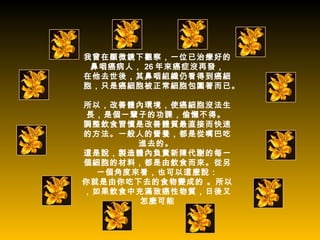 我曾在顯微鏡下觀察，一位已治療好的
 鼻咽癌病人， 26 年來癌症沒再發，
在他去世後，其鼻咽組織仍看得到癌細
胞，只是癌細胞被正常細胞包圍著而已。

所以，改善體內環境，使癌細胞沒法生
 長，是個一輩子的功課，偷懶不得。
調整飲食習慣是改善體質最直接而快速
的方法。一般人的營養，都是從嘴巴吃
       進去的。
這是說，製造體內負責新陳代謝的每一
個細胞的材料，都是由飲食而來。從另
  一個角度來看，也可以這麼說：
你就是由你吃下去的食物變成的 。所以
，如果飲食中充滿致癌性物質，日後又
       怎麼可能
 