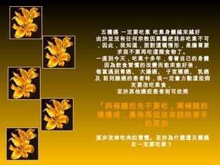 五種癌 一定要吃素 吃素身體越來越好
由於並沒有任何宗教因素驅使我非吃素不可
，因此，我知道，面對這種情形，是腸胃要
    求我不要再吃這類食物了。
一直到今天，吃素十多年，看著自己的身體
  因為飲食習慣的改變而愈來愈好後，
每當遇到胃癌、 大腸癌、 子宮頸癌、 乳癌
及 前列腺癌的患者時，我一定會力勸這些病
       友要改吃素食，
    至於其他癌症患者則可依照

「四條腿的先不要吃，兩條腿的
慢慢戒，最後再從沒有腿的著手
     」的原則
逐步改掉吃肉的習慣。至於為什麼這五種癌
      友一定要吃素？
 