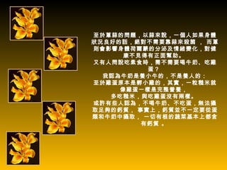 至於蔥蒜的問題，以蒜來說，一個人如果身體
狀況良好的話，絕對不需要靠蒜來殺菌 ， 而蔥
則會影響身體荷爾蒙的分泌及情緒變化，對健
     康不見得有正面幫助。
又有人問說吃素食時，需不需要喝牛奶、吃雞
          蛋？
  我認為牛奶是養小牛的，不是養人的：
至於雞蛋原本是孵小雞的，其實，一粒糙米就
     像雞蛋一樣是完整營養，
   多吃糙米，與吃雞蛋沒有兩樣。
或許有些人認為，不喝牛奶、不吃蛋，無法攝
取足夠的鈣質， 事實上，鈣質並不一定要從蛋
類和牛奶中攝取， 一切有根的蔬菜基本上都含
         有鈣質 。
 