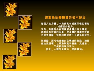 運動是改變體質的根本辦法
每個人的身體，本來就具有抵禦外侵的毒物
     、或癌症的能力。
只是，身體的內在環境和身體外的大環境，
都有過多有害的因素，使身體的這種免疫能
力發生障礙，疾病和癌症才不可避免地發生。

而運動，則可使身體內在環境的細胞，藉促
進血液循環，以帶動氧氣和營養，反過來，
     又使細胞增加活力。
  因此，人體的免疫力，便能增加。
 