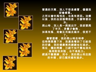 普通的天氣，別人不容易感冒，偏偏我
      卻會感冒。
之所以會吹風怕走，也是有原因。治療
以後，我的血液循環很差，手腳常都冰
        冷。
爬山時，別人是一爬就出汗，我卻要爬
    了半天，身體才會熱，
如果有風，則會反而越走越冷，很受不
        了。
  儘管這樣，我的爬山時走時停，
但時間累積下來，我還是嚐到了它給我
的好處，我的健康竟然緩緩地在進步。
現在，癢的問題，已經不知不覺地消失
 ，風雨對我來說，也不是阻力。
經過不斷磨練，而今，我的爬山和走路
  的本領，卻已越來越有進步。
 