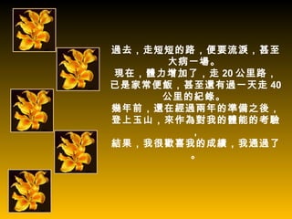 過去，走短短的路，便要流淚，甚至
     大病一場。
現在，體力增加了，走 20 公里路，
已是家常便飯，甚至還有過一天走 40
     公里的紀錄。
幾年前，還在經過兩年的準備之後，
登上玉山，來作為對我的體能的考驗
        ，
結果，我很歡喜我的成績，我通過了
        。
 