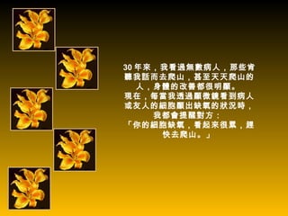 30 年來，我看過無數病人，那些肯
聽我話而去爬山，甚至天天爬山的
   人，身體的改善都很明顯。
現在，每當我透過顯微鏡看到病人
或友人的細胞顯出缺氧的狀況時，
     我都會提醒對方：
「你的細胞缺氧，看起來很累，趕
      快去爬山。」
 