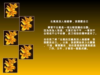 生氣是別人做錯事，我懲罰自己

  學習不生氣是一項比較困難的功課。
因為我為人耿直、又愛打抱不平，一看到不
合理或不公平的事，拔刀相助的精神便來了。

自從我了解「生氣的定義是別人做錯事，我
懲罰我自己。」以後，我便開始努力去實踐
， 不過，積習難改，我的這個過程還是經過
   了四、五年，才看到一點點成績。
 