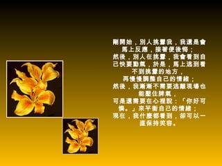 剛開始，別人挑釁我，我還是會
 馬上反應，接著便後悔；
然後，別人在挑釁，我會看到自
己快要動氣，於是，馬上逃到看
   不到挑釁的地方，
  再慢慢調整自己的情緒；
然後，我漸漸不需要逃離現場也
    能壓住脾氣，
可是還需要在心裡說：「你好可
 憐。」來平衡自己的情緒；
現在，我什麼都看到，卻可以一
     直保持笑容。
 