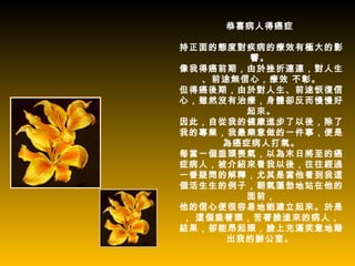 恭喜病人得癌症

持正面的態度對疾病的療效有極大的影
        響。
像我得癌前期，由於挫折連連，對人生
   、前途無信心，療效 不彰。
但得癌後期，由於對人生、前途恢復信
心，雖然沒有治療，身體卻反而慢慢好
        起來。
因此，自從我的健康進步了以後，除了
我的專業，我最樂意做的一件事，便是
     為癌症病人打氣。
每當一個垂頭喪氣，以為末日將至的癌
症病人，被介紹來看我以後，往往經過
一番疑問的解釋，尤其是當他看到我這
個活生生的例子，朝氣蓬勃地站在他的
        面前，
他的信心便很容易地能建立起來。於是
， 這個垂著頭，苦著臉進來的病人，
結果，卻能昂起頭，臉上充滿笑意地踏
      出我的辦公室。
 