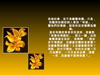 我做的事，並不是顯露奇蹟。只是，
我讓那些癌症病人看到「希望」，
讓他們的情緒，能很快從消極變為積
        極。
 甚至有癌症患者來找我時，我會說
「恭喜你得癌症」，對方一聽，自然
會覺得莫名其妙， 我解釋，「假如
你不得癌症，怎麼會改變飲食習慣？
怎麼會開始運動？又怎麼會學笑呢？
再說，從今天開始，你的生活會一天
 天地變好、一天天地有品質，這樣
  一來，怎麼會不值得恭喜？」
 