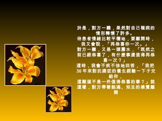 於是，對方一聽，果然對自己罹病的
      情形釋懷了許多。
待患者情緒比較平穩地，要離開時，
  我又會說，「再恭喜你一次。」
對方一聽，又是一頭霧水，「既然之
前已經恭喜了，有什麼事還值得再恭
        喜一次？」
這時，我會不疾不徐地回答，「我把
30 年來對抗癌症的養生經驗一下子交
         給你，
這難道不是一件值得恭喜的事？」就
這樣，對方帶著飽滿、知足的感覺離
          開
 