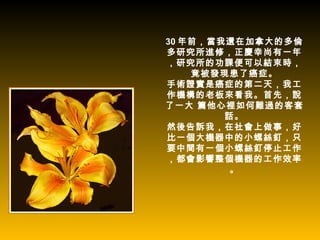 30 年前，當我還在加拿大的多倫
多研究所進修，正慶幸尚有一年
，研究所的功課便可以結束時，
    竟被發現患了癌症。
手術證實是癌症的第二天，我工
作機構的老板來看我。首先，說
了一大 篇他心裡如何難過的客套
        話。
然後告訴我，在社會上做事，好
比一個大機器中的小螺絲釘，只
要中間有一個小螺絲釘停止工作
，都會影響整個機器的工作效率
         。
 