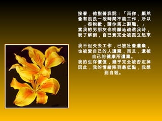 接著，他指著我說：「而你，顯然
會有很長一段時間不能工作，所以
 ，很抱歉，請你馬上辭職。」
當我的男朋友也明顯地疏遠我時，
我了解到，自己竟完全被孤立起來。

我不但失去工作，已被社會遺棄，
也被愛自己的人遺棄，而且，還被
   自己的健康所遺棄。
我的生存價值，幾乎完全被否定掉。
因此，我的情緒降到最低點，我想
      到自殺。
 