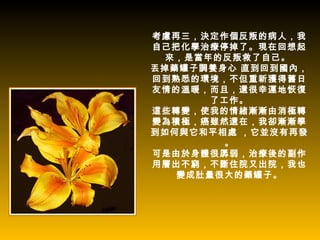 考慮再三，決定作個反叛的病人，我
自己把化學治療停掉了。現在回想起
  來，是當年的反叛救了自己。
丟掉藥罐子調養身心 直到回到國內，
回到熟悉的環境，不但重新獲得舊日
友情的溫暖，而且，還很幸運地恢復
       了工作。
這些轉變，使我的情緒漸漸由消極轉
變為積極，癌雖然還在，我卻漸漸學
到如何與它和平相處 ，它並沒有再發
         。
可是由於身體很孱弱，治療後的副作
用層出不窮，不斷住院又出院，我也
   變成肚量很大的藥罐子。
 