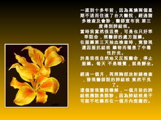 一直到十多年前，因為高燒兩個星
期不退而住進了台大醫院，經過諸
多檢查及會診，醫師宣布我 第三
    度得到肺結核。
當時我當然很沮喪，可是也只好乖
 乖認命，照醫師的處方服藥。
在服藥第三天抽血檢查時，竟發現
還因服抗結核 藥物而罹患了中毒
      性肝炎。
於是我很自然地又反叛醫命，停止
服藥。每天 不是睡覺，就是靜坐。

經過一個月，再照胸部放射線檢查
，發現醫師說的肺結核 竟然不見
       了。
這個發現讓我瞭解，一個月前的肺
結核應該是誤診，因為肺結核是不
可能不吃藥而在一個月內痊癒的。
 