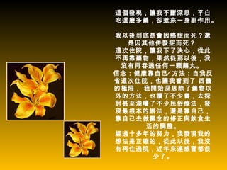 這個發現，讓我不斷深思，平白
吃這麼多藥，卻惹來一身副作用。

我以後到底是會因癌症而死？還
  是因其他併發症而死？
這次住院，讓我下了決心，從此
不再靠藥物，果然從那以後，我
 沒有再吞過任何一顆藥丸。
信念：健康靠自己∕ 方法：自我反
省這次住院，也讓我看到了 西醫
的極限， 我開始深思除了藥物以
外的方法，也讀了不少書，去探
討甚至淺嚐了不少民俗療法，發
現最根本的辦法，還是靠自己，
靠自己去做觀念的修正與飲食生
     活的調整。
經過十多年的努力，我發現我的
想法是正確的，從此以後，我沒
有再住過院，近年來連感冒都很
      少了。
 