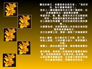觀念的修正，其實就是自我反省 。「我好好
     的，為什麼會得癌症？」
很多人一聽到醫師宣布自己得了重病時，往
   往都會顯現出一副無辜的模樣，
希望用切、割、毒、殺等外來方式去除疾病
 ，然而， 疾病真的會沒來由地產生嗎？
世上絕對沒有這種「好好的就突然生病的事
         情」。
以感冒為例，如果真要病人作自我反省的話
      ，通常患者都會表示，
自己在感冒之前，曾經一連熬了好幾個通宵
          ：
有些人會說，自己最近吹了冷風、淋了雨：
有些人則說，工作的壓力很大，常常頭痛又
         失眠。
事實上，諸如此類的現象，都是導致感冒的
         因素，
接句話說，假使病人的敏感度及警覺性夠的
 話，自然能夠做到「防患未然」的目標。
以我的親身經驗為例，在加拿大唸研究所時
  ，所以會得到癌症，同樣是其來有自。
 