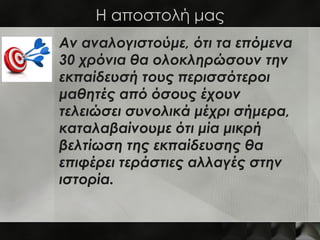 Η αποστολή μας
Αν αναλογιστούμε, ότι τα επόμενα
30 χρόνια θα ολοκληρώσουν την
εκπαίδευσή τους περισσότεροι
μαθητές από όσους έχουν
τελειώσει συνολικά μέχρι σήμερα,
καταλαβαίνουμε ότι μία μικρή
βελτίωση της εκπαίδευσης θα
επιφέρει τεράστιες αλλαγές στην
ιστορία.
 