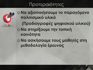 Προτεραιότητες
o Να αξιοποιήσουμε το παραγόμενο
  πολιτισμικό υλικό
  (Προδιαγραφές ψηφιακού υλικού)
o Να στηρίξουμε την τοπική
  κοινότητα
o Να ασκήσουμε τους μαθητές στη
  μεθοδολογία έρευνας
 