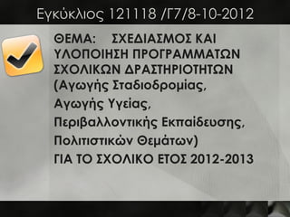 Eγκύκλιος 121118 /Γ7/8-10-2012
  ΘΕΜΑ: ΣΧΕΔΙΑΣΜΟΣ ΚΑΙ
  ΥΛΟΠΟΙΗΣΗ ΠΡΟΓΡΑΜΜΑΤΩΝ
  ΣΧΟΛΙΚΩΝ ΔΡΑΣΤΗΡΙΟΤΗΤΩΝ
  (Αγωγής Σταδιοδρομίας,
  Αγωγής Υγείας,
  Περιβαλλοντικής Εκπαίδευσης,
  Πολιτιστικών Θεμάτων)
  ΓΙΑ ΤΟ ΣΧΟΛΙΚΟ ΕΤΟΣ 2012-2013
 