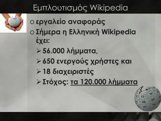 Εμπλουτισμός Wikipedia
o εργαλείο αναφοράς
o Σήμερα η Ελληνική Wikipedia
  έχει:
   56.000 λήμματα,
   650 ενεργούς χρήστες και
   18 διαχειριστές
   Στόχος: τα 120.000 λήμματα
 