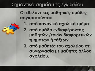 Σημαντικά σημεία της εγκυκλίου
   Οι εθελοντικές μαθητικές ομάδες
   συγκροτούνται:
    1. από κανονικό σχολικό τμήμα
    2. από ομάδα ενδιαφέροντος
        μαθητών /τριών διαφορετικών
        τμημάτων ή τάξεων
    3. από μαθητές του σχολείου σε
        συνεργασία με μαθητές άλλου
        σχολείου.
 