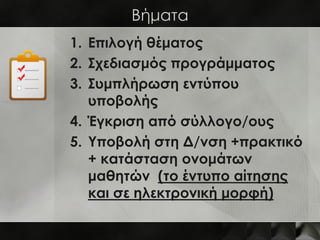 Βήματα
1. Επιλογή θέματος
2. Σχεδιασμός προγράμματος
3. Συμπλήρωση εντύπου
   υποβολής
4. Έγκριση από σύλλογο/ους
5. Υποβολή στη Δ/νση +πρακτικό
   + κατάσταση ονομάτων
   μαθητών (το έντυπο αίτησης
   και σε ηλεκτρονική μορφή)
 