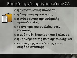 Βασικές αρχές προγραμμάτων ΣΔ
   o η διεπιστημονική θεώρηση,
   o η βιωματική προσέγγιση,
   o η ενθάρρυνση της μαθητικής
     πρωτοβουλίας,
   o το άνοιγμα του σχολείου στην
     κοινωνία,
   o η ανάπτυξη δημοκρατικού διαλόγου,
   o η καλλιέργεια της κριτικής σκέψης και
   o οι αρχές της εκπαίδευσης για την
     αειφόρο ανάπτυξη
 