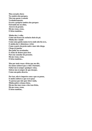 Meu coração chora
Na sombra dos parques,
Não tem quem o console
Verdadeiramente,
Exceto a própria sombra dos parques
Entrando-me na alma,
Através do pranto.
Dá-me rosas, rosas,
E llrios também...

Minha dor é velha
Como um frasco de essência cheio de pó.
Minha dor é inútil
Como uma gaiola numa terra onde não há aves,
E minha dor é silenciosa e triste
Como a parte da praia onde o mar não chega.
Chego às janelas
Dos palác ios arruinados
E cismo de dentro para fora
Para me consolar do presente.
Dá-me rosas, rosas,
E lírios também...

Mas por mais rosas e lírios que me dês,
Eu nunca acharei que a vida é bastante.
Faltar-me-á sempre qualquer coisa,
Sobrar-me-á sempre de que desejar,
Como um palco deserto.

Por isso, não te importes com o que eu penso,
E muito embora o que eu te peça
Te pareça que não quer dizer nada,
Minha pobre criança tísica,
Dá-me das tuas rosas e dos teus lírios,
Dá-me rosas, rosas,
E lírios também..
 