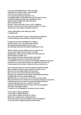 Carro que chia limpidamente, vapor que apita,
Guindaste que começa a girar no meu ouvido,
Tosse seca, nova do que sai de casa,
Leve arrepio matutino na alegria de viver,
Gargalhada súbita velada pela bruma exterior não sei como,
Costureira fadada para pior que a manhã que sente,
Operário tísico desfeito para feliz nesta hora
Inevitavelmente vital,
Em que o relevo das coisas é suave, certo e simpático,
Em que os muros são frescos ao contacto da mão, e as casas
Abrem aqu; e ali os olhos cortinados a branco...

Toda a madrugada é uma colina que oscila,
e caminha tudo

Para a hora cheia de luz em que as lojas baixam as pálpebras
E rumor tráfego carroça comboio eu sinto sol estruge

Vertigem do meio-dia emoldurada a vertigens —
Sol dos vértices e nos... da minha visão estriada,
Do rodopio parado da minha retentiva seca,
Do abrumado clarão fixo da minha consciência de viver.

Rumor tráfego carroça comboio carros eu sinto sol rua,
Aros caixotes trolley loja rua i,itrines saia olhos
Rapidamente calhas carroças caixotes rua atravessar rua
Passeio lojistas "perdão" rua
Rua a passear por mim a passear pela rua por mim
Tudo espelhos as lojas de cá dentro das lojas de lá
A velocidade dos carros ao contrário nos espelhos oblíquos das montras,
O chão no ar o sol por baixo dos pés rua regas flores no cesto rua
O meu passado rua estremece camion rua não me recordo rua

Eu de cabeça pra baixo no centro da minha consciência de mim
Rua sem poder encontrar uma sensação só de cada vez rua
Rua pra trás e pra diante debaixo dos meus pés
Rua em X em Y em Z por dentro dos meus braços
Rua pelo meu monóculo em círculos de cinematógrafo pequeno,
Caleidoscópio em curvas iriadas nítidas rua.
Bebedeira da rua e de sentir ver ouvir tudo ao mesmo tempo.
Bater das fontes de estar vindo para cá ao mesmo tempo que vou para lá.
Comboio parte-te de encontro ao resguardo da linha de desvio!
Vapor navega direito ao cais e racha-te contra ele!
Automóvel guiado pela loucura de todo o universo precipita-te
Por todos os precipícios abaixo
E choca-te, trz!, esfrangalha-te no fundo do meu coração!

À moi, todos os objetos projéteis!
À moi, todos os objetos direções!
À moi, todos os objetos invisíveis de velozes!
Batam-me, trespassem-me, ultrapassem-me!
Sou eu que me bato, que me trespasso, que me ultrapasso!
A raiva de todos os ímpetos fecha em círculo-mim!
 